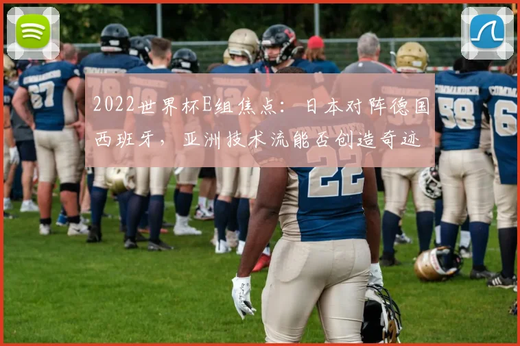 2022世界杯E组焦点：日本对阵德国西班牙，亚洲技术流能否创造奇迹？