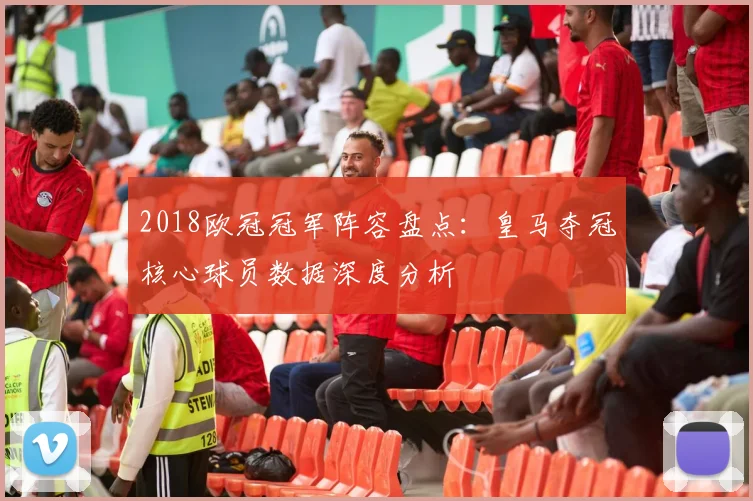 2018欧冠冠军阵容盘点：皇马夺冠核心球员数据深度分析
